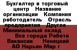 Бухгалтер в торговый центр › Название организации ­ Компания-работодатель › Отрасль предприятия ­ Другое › Минимальный оклад ­ 18 000 - Все города Работа » Вакансии   . Ненецкий АО,Нарьян-Мар г.